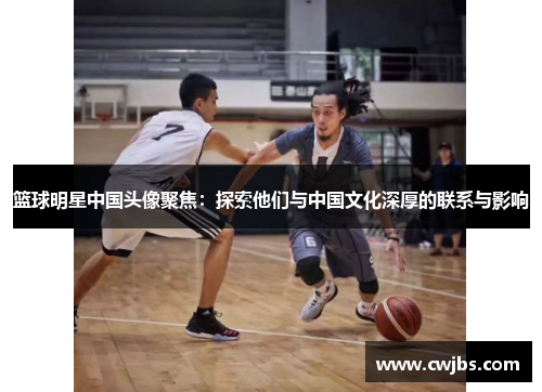 篮球明星中国头像聚焦：探索他们与中国文化深厚的联系与影响