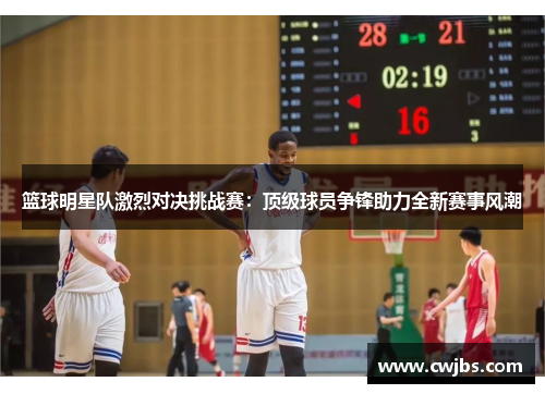 篮球明星队激烈对决挑战赛：顶级球员争锋助力全新赛事风潮